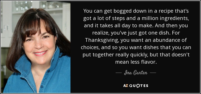 You can get bogged down in a recipe that's got a lot of steps and a million ingredients, and it takes all day to make. And then you realize, you've just got one dish. For Thanksgiving, you want an abundance of choices, and so you want dishes that you can put together really quickly, but that doesn't mean less flavor. - Ina Garten