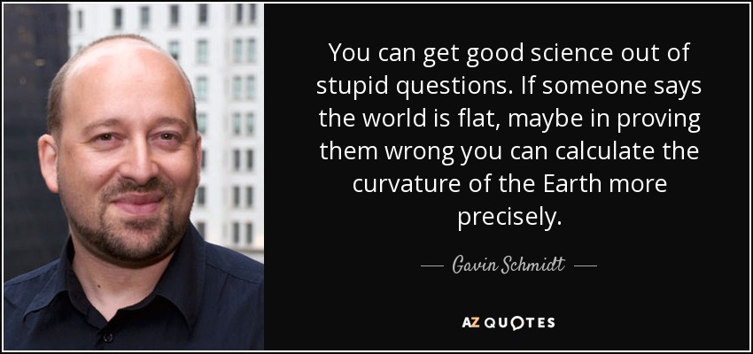 You can get good science out of stupid questions. If someone says the world is flat, maybe in proving them wrong you can calculate the curvature of the Earth more precisely. - Gavin Schmidt