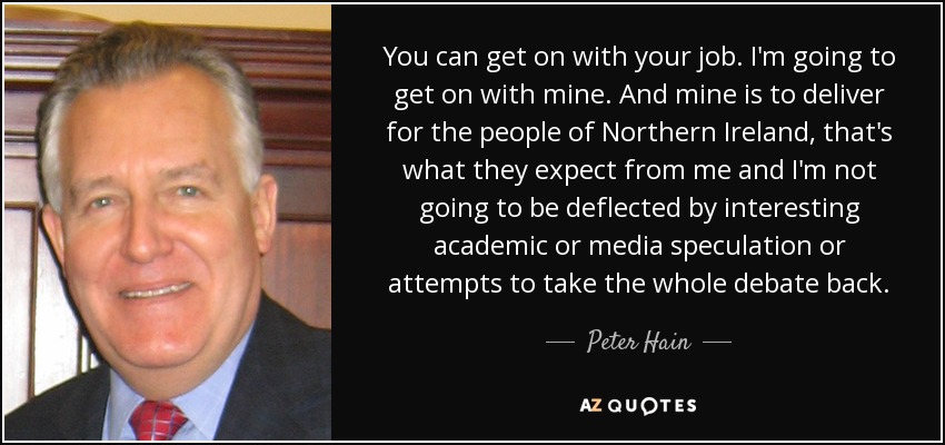 You can get on with your job. I'm going to get on with mine. And mine is to deliver for the people of Northern Ireland, that's what they expect from me and I'm not going to be deflected by interesting academic or media speculation or attempts to take the whole debate back. - Peter Hain