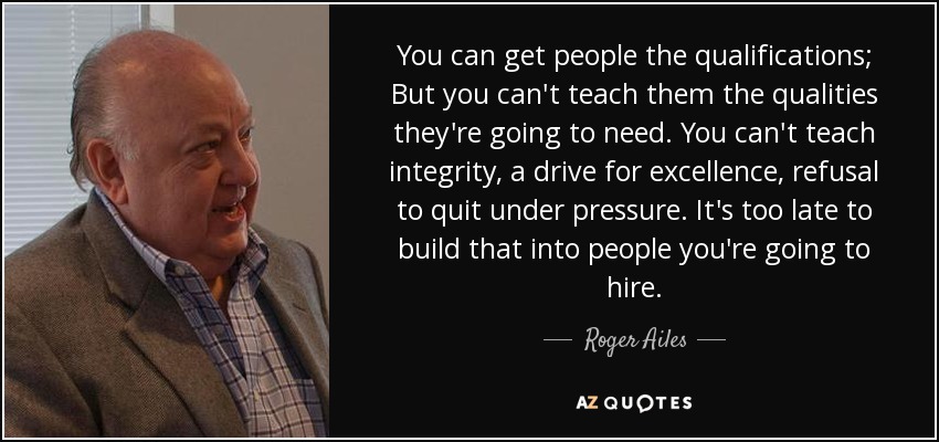 You can get people the qualifications; But you can't teach them the qualities they're going to need. You can't teach integrity, a drive for excellence, refusal to quit under pressure. It's too late to build that into people you're going to hire. - Roger Ailes