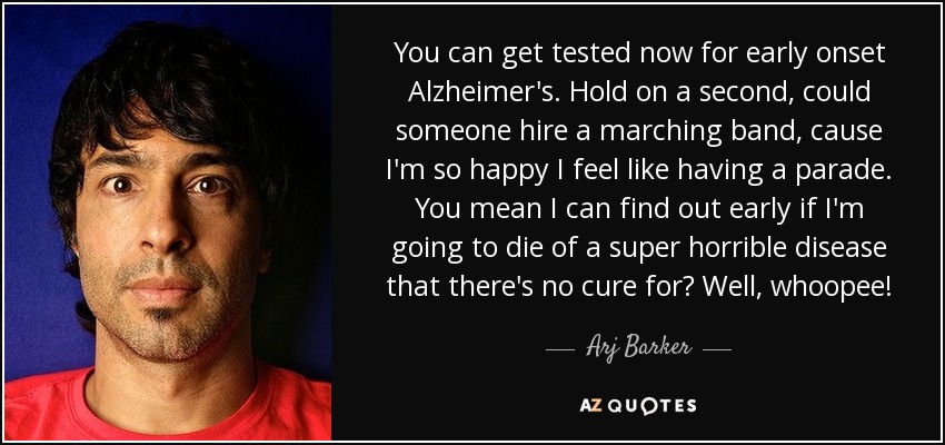 You can get tested now for early onset Alzheimer's. Hold on a second, could someone hire a marching band, cause I'm so happy I feel like having a parade. You mean I can find out early if I'm going to die of a super horrible disease that there's no cure for? Well, whoopee! - Arj Barker