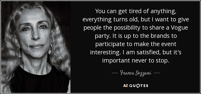 You can get tired of anything, everything turns old, but I want to give people the possibility to share a Vogue party. It is up to the brands to participate to make the event interesting. I am satisfied, but it's important never to stop. - Franca Sozzani