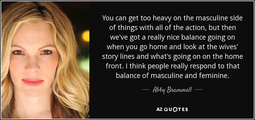 You can get too heavy on the masculine side of things with all of the action, but then we've got a really nice balance going on when you go home and look at the wives' story lines and what's going on on the home front. I think people really respond to that balance of masculine and feminine. - Abby Brammell