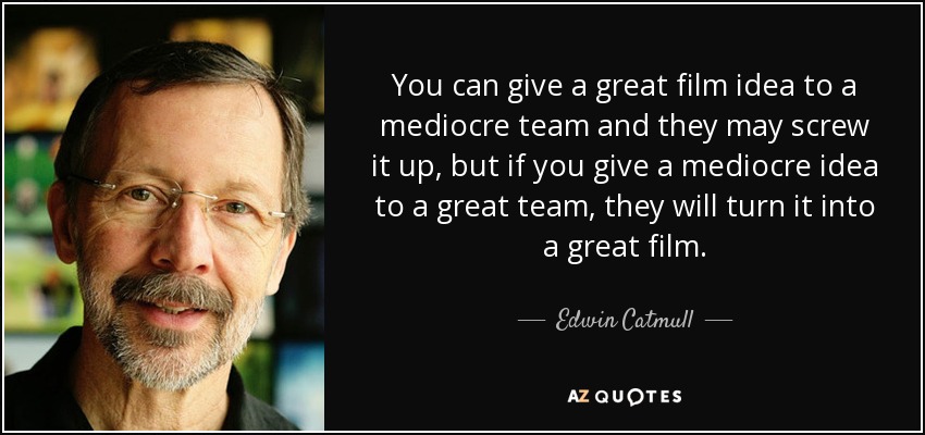You can give a great film idea to a mediocre team and they may screw it up, but if you give a mediocre idea to a great team, they will turn it into a great film. - Edwin Catmull