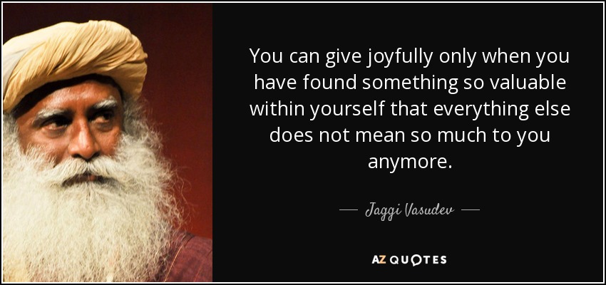 You can give joyfully only when you have found something so valuable within yourself that everything else does not mean so much to you anymore. - Jaggi Vasudev