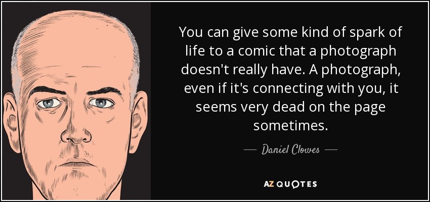 You can give some kind of spark of life to a comic that a photograph doesn't really have. A photograph, even if it's connecting with you, it seems very dead on the page sometimes. - Daniel Clowes