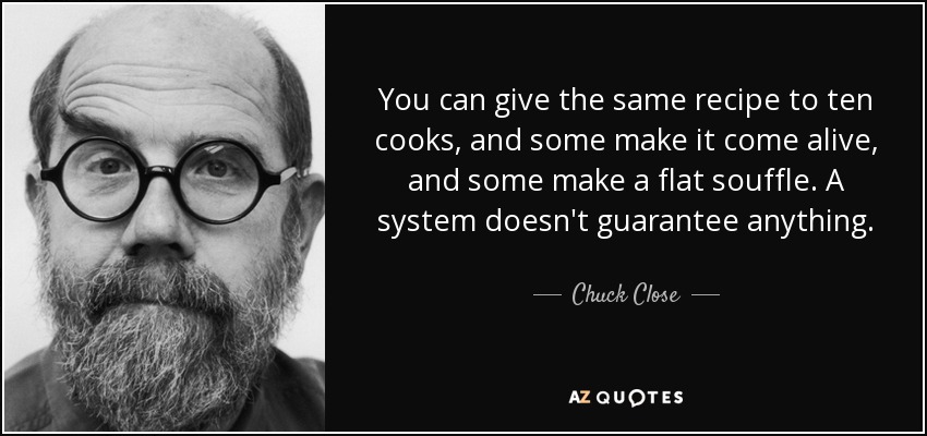 You can give the same recipe to ten cooks, and some make it come alive, and some make a flat souffle. A system doesn't guarantee anything. - Chuck Close
