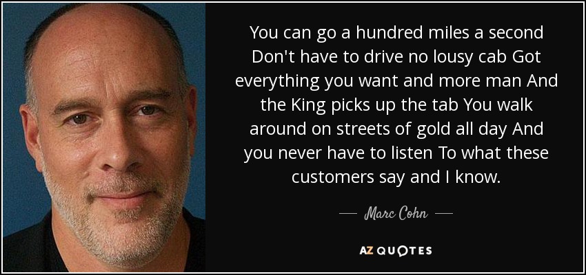You can go a hundred miles a second Don't have to drive no lousy cab Got everything you want and more man And the King picks up the tab You walk around on streets of gold all day And you never have to listen To what these customers say and I know. - Marc Cohn