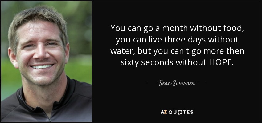 You can go a month without food, you can live three days without water, but you can't go more then sixty seconds without HOPE. - Sean Swarner