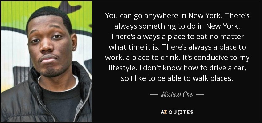 You can go anywhere in New York. There's always something to do in New York. There's always a place to eat no matter what time it is. There's always a place to work, a place to drink. It's conducive to my lifestyle. I don't know how to drive a car, so I like to be able to walk places. - Michael Che