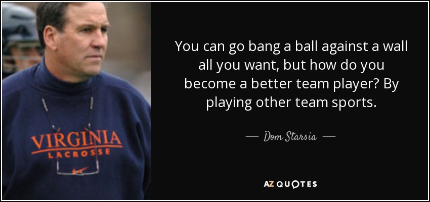You can go bang a ball against a wall all you want, but how do you become a better team player? By playing other team sports. - Dom Starsia