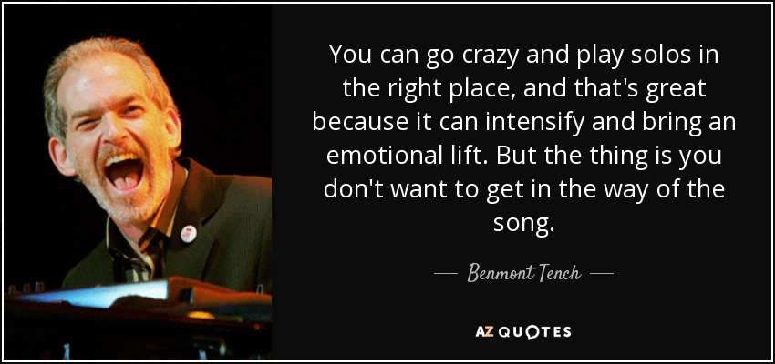 You can go crazy and play solos in the right place, and that's great because it can intensify and bring an emotional lift. But the thing is you don't want to get in the way of the song. - Benmont Tench