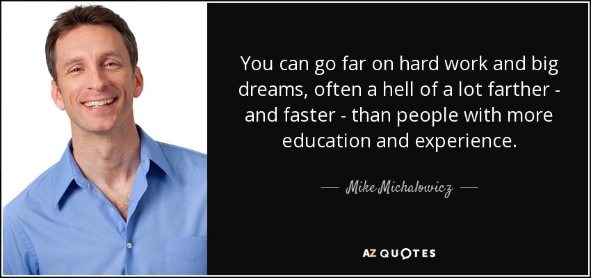 You can go far on hard work and big dreams, often a hell of a lot farther - and faster - than people with more education and experience. - Mike Michalowicz