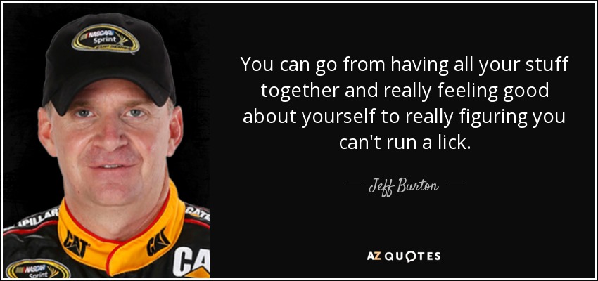 You can go from having all your stuff together and really feeling good about yourself to really figuring you can't run a lick. - Jeff Burton