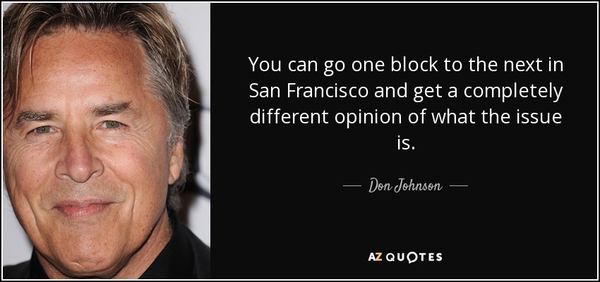 You can go one block to the next in San Francisco and get a completely different opinion of what the issue is. - Don Johnson