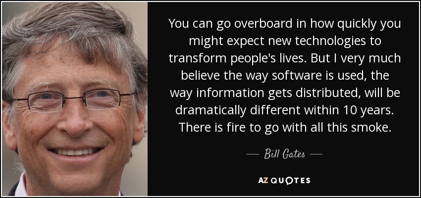 You can go overboard in how quickly you might expect new technologies to transform people's lives. But I very much believe the way software is used, the way information gets distributed, will be dramatically different within 10 years. There is fire to go with all this smoke. - Bill Gates