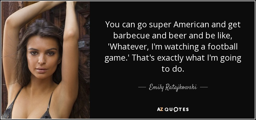 You can go super American and get barbecue and beer and be like, 'Whatever, I'm watching a football game.' That's exactly what I'm going to do. - Emily Ratajkowski