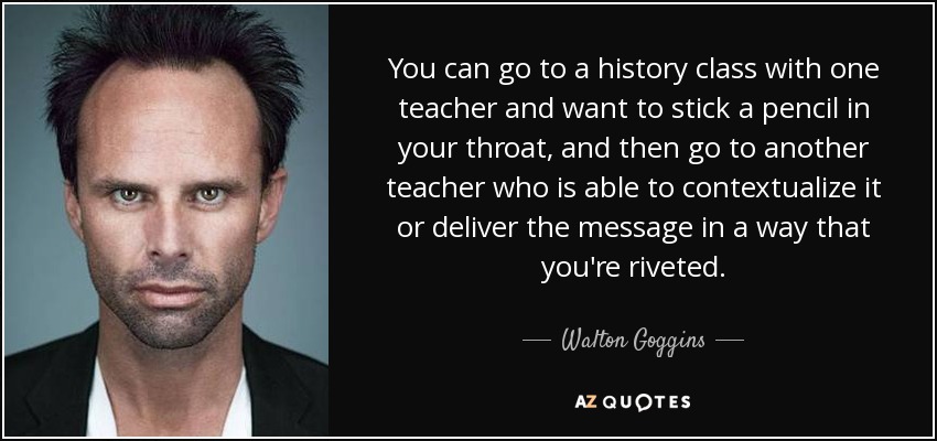 You can go to a history class with one teacher and want to stick a pencil in your throat, and then go to another teacher who is able to contextualize it or deliver the message in a way that you're riveted. - Walton Goggins