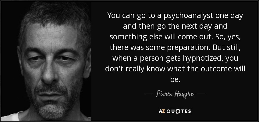 You can go to a psychoanalyst one day and then go the next day and something else will come out. So, yes, there was some preparation. But still, when a person gets hypnotized, you don't really know what the outcome will be. - Pierre Huyghe