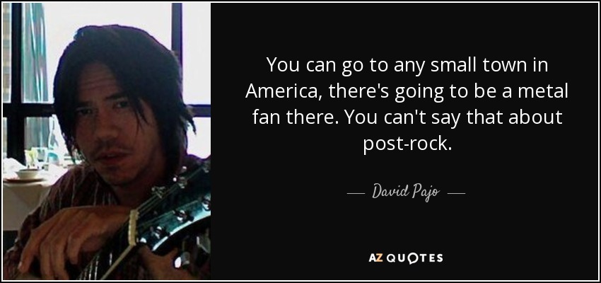 You can go to any small town in America, there's going to be a metal fan there. You can't say that about post-rock. - David Pajo