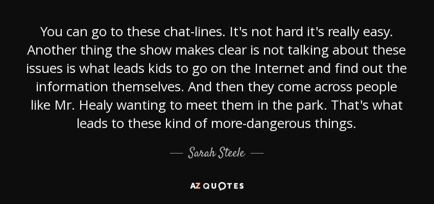 You can go to these chat-lines. It's not hard it's really easy. Another thing the show makes clear is not talking about these issues is what leads kids to go on the Internet and find out the information themselves. And then they come across people like Mr. Healy wanting to meet them in the park. That's what leads to these kind of more-dangerous things. - Sarah Steele