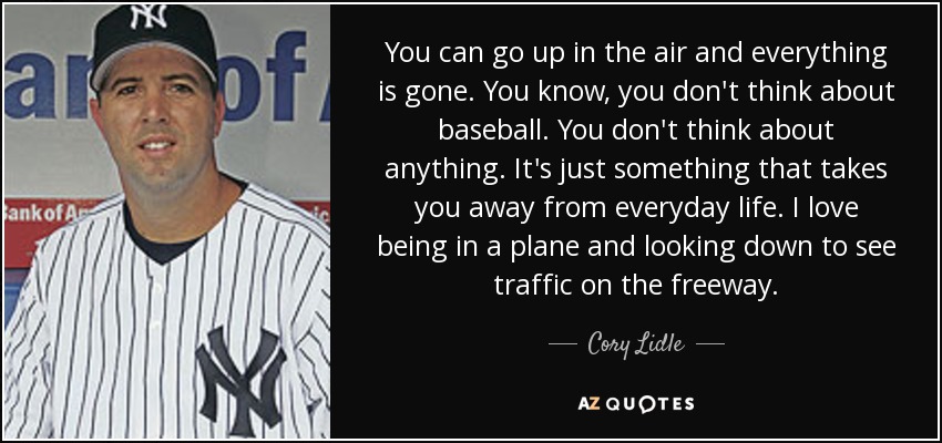 You can go up in the air and everything is gone. You know, you don't think about baseball. You don't think about anything. It's just something that takes you away from everyday life. I love being in a plane and looking down to see traffic on the freeway. - Cory Lidle