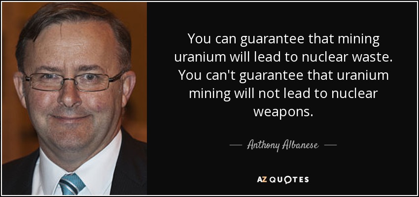 You can guarantee that mining uranium will lead to nuclear waste. You can't guarantee that uranium mining will not lead to nuclear weapons. - Anthony Albanese