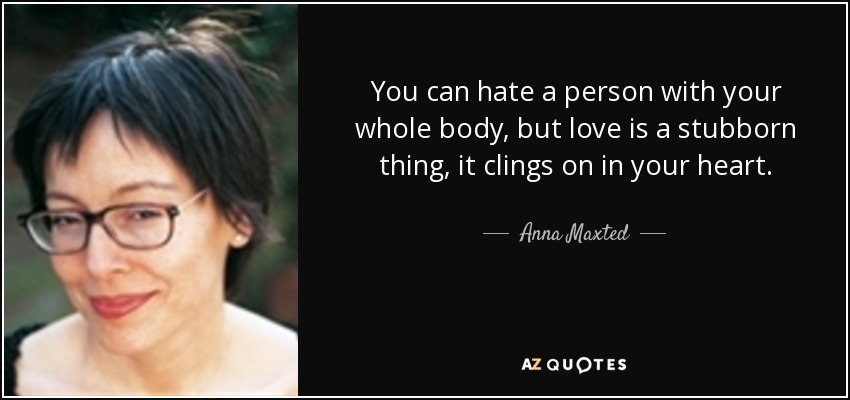 You can hate a person with your whole body, but love is a stubborn thing, it clings on in your heart. - Anna Maxted