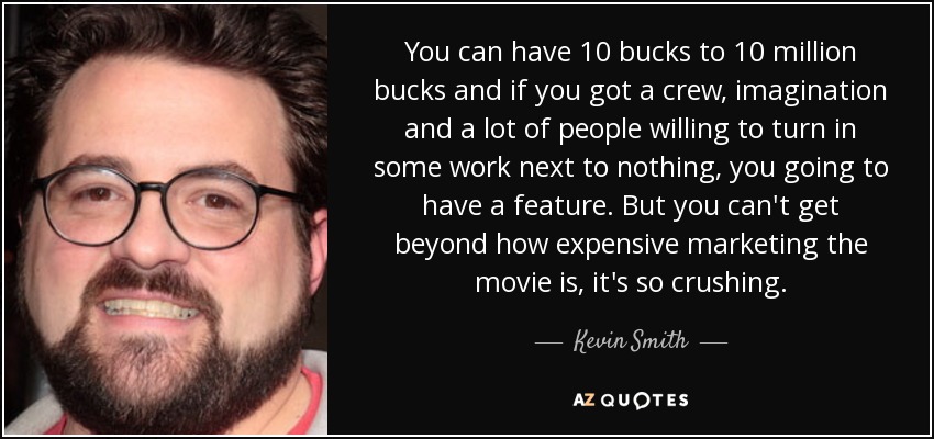You can have 10 bucks to 10 million bucks and if you got a crew, imagination and a lot of people willing to turn in some work next to nothing, you going to have a feature. But you can't get beyond how expensive marketing the movie is, it's so crushing. - Kevin Smith