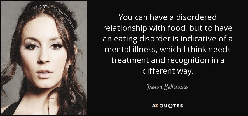 You can have a disordered relationship with food, but to have an eating disorder is indicative of a mental illness, which I think needs treatment and recognition in a different way. - Troian Bellisario