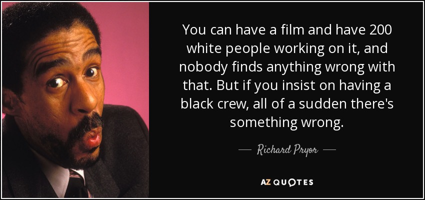 You can have a film and have 200 white people working on it, and nobody finds anything wrong with that. But if you insist on having a black crew, all of a sudden there's something wrong. - Richard Pryor