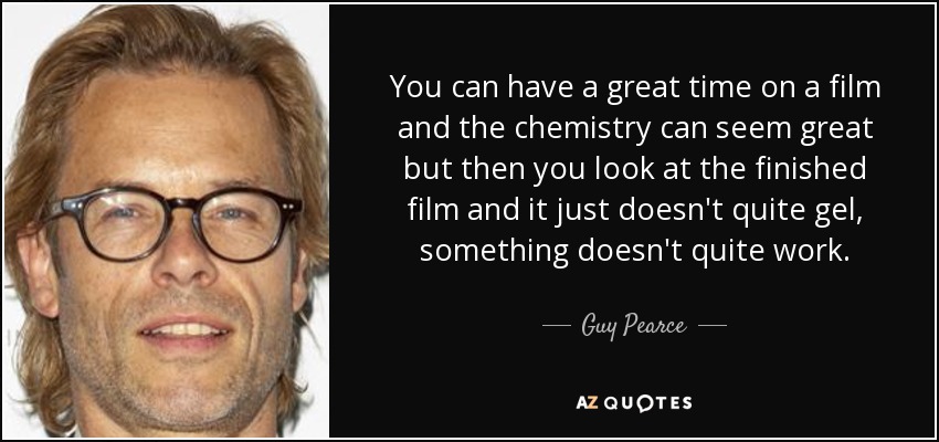 You can have a great time on a film and the chemistry can seem great but then you look at the finished film and it just doesn't quite gel, something doesn't quite work. - Guy Pearce