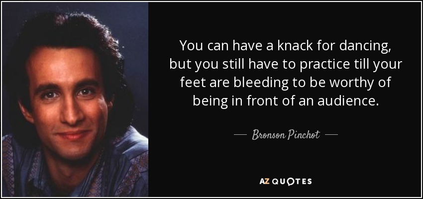 You can have a knack for dancing, but you still have to practice till your feet are bleeding to be worthy of being in front of an audience. - Bronson Pinchot