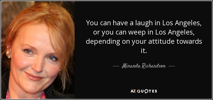 You can have a laugh in Los Angeles, or you can weep in Los Angeles, depending on your attitude towards it. - Miranda Richardson