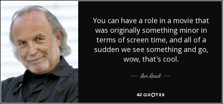 You can have a role in a movie that was originally something minor in terms of screen time, and all of a sudden we see something and go, wow, that's cool. - Avi Arad