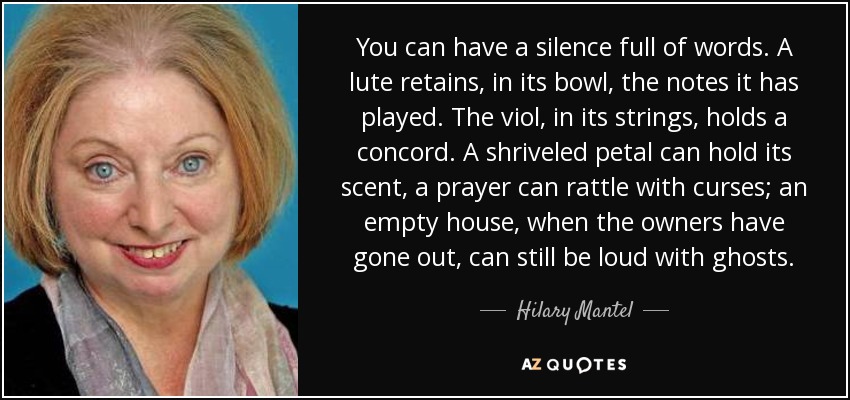 You can have a silence full of words. A lute retains, in its bowl, the notes it has played. The viol, in its strings, holds a concord. A shriveled petal can hold its scent, a prayer can rattle with curses; an empty house, when the owners have gone out, can still be loud with ghosts. - Hilary Mantel