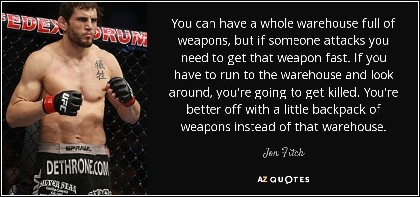 You can have a whole warehouse full of weapons, but if someone attacks you need to get that weapon fast. If you have to run to the warehouse and look around, you're going to get killed. You're better off with a little backpack of weapons instead of that warehouse. - Jon Fitch