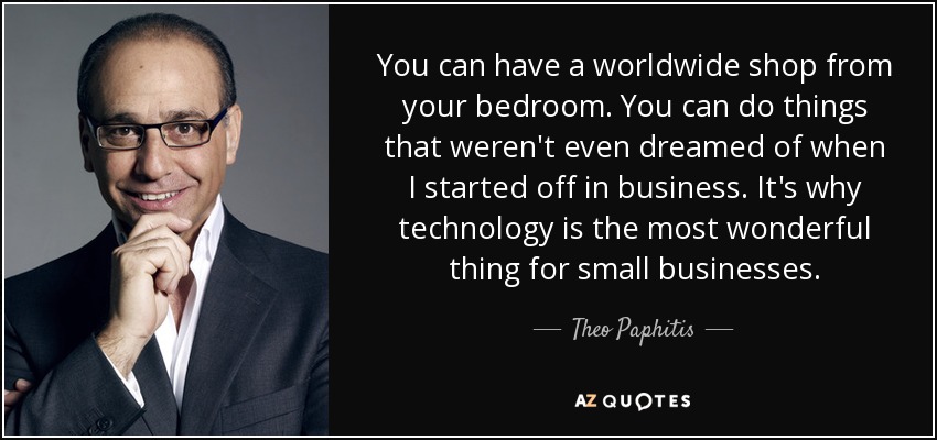 You can have a worldwide shop from your bedroom. You can do things that weren't even dreamed of when I started off in business. It's why technology is the most wonderful thing for small businesses. - Theo Paphitis