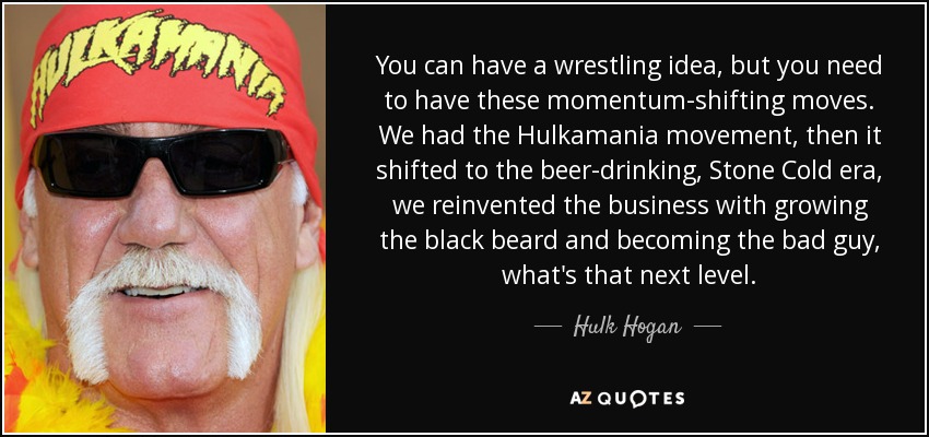 You can have a wrestling idea, but you need to have these momentum-shifting moves. We had the Hulkamania movement, then it shifted to the beer-drinking, Stone Cold era, we reinvented the business with growing the black beard and becoming the bad guy, what's that next level. - Hulk Hogan