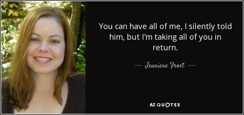 You can have all of me, I silently told him, but I'm taking all of you in return. - Jeaniene Frost