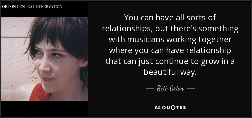 You can have all sorts of relationships, but there's something with musicians working together where you can have relationship that can just continue to grow in a beautiful way. - Beth Orton