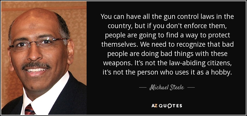 You can have all the gun control laws in the country, but if you don't enforce them, people are going to find a way to protect themselves. We need to recognize that bad people are doing bad things with these weapons. It's not the law-abiding citizens, it's not the person who uses it as a hobby. - Michael Steele