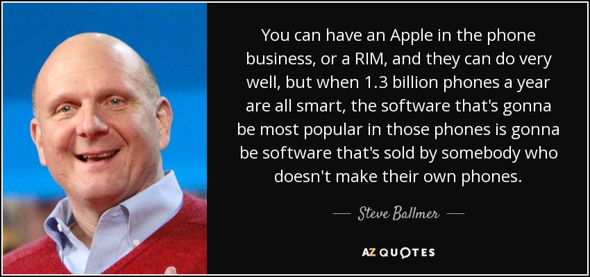 You can have an Apple in the phone business, or a RIM, and they can do very well, but when 1.3 billion phones a year are all smart, the software that's gonna be most popular in those phones is gonna be software that's sold by somebody who doesn't make their own phones. - Steve Ballmer