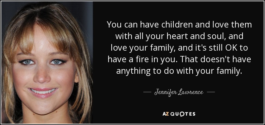 You can have children and love them with all your heart and soul, and love your family, and it's still OK to have a fire in you. That doesn't have anything to do with your family. - Jennifer Lawrence