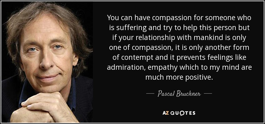 You can have compassion for someone who is suffering and try to help this person but if your relationship with mankind is only one of compassion, it is only another form of contempt and it prevents feelings like admiration, empathy which to my mind are much more positive. - Pascal Bruckner