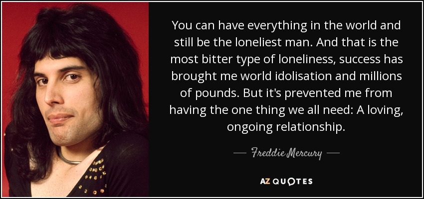 You can have everything in the world and still be the loneliest man. And that is the most bitter type of loneliness, success has brought me world idolisation and millions of pounds. But it's prevented me from having the one thing we all need: A loving, ongoing relationship. - Freddie Mercury