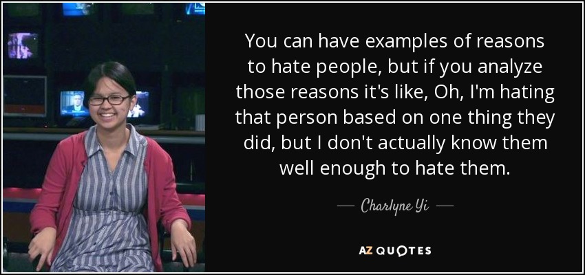 You can have examples of reasons to hate people, but if you analyze those reasons it's like, Oh, I'm hating that person based on one thing they did, but I don't actually know them well enough to hate them. - Charlyne Yi