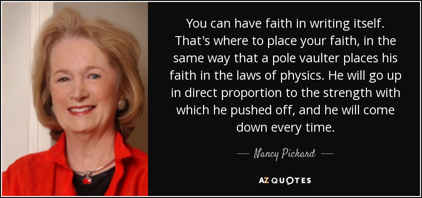 You can have faith in writing itself. That's where to place your faith, in the same way that a pole vaulter places his faith in the laws of physics. He will go up in direct proportion to the strength with which he pushed off, and he will come down every time. - Nancy Pickard