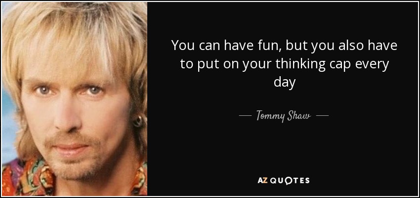 You can have fun, but you also have to put on your thinking cap every day - Tommy Shaw