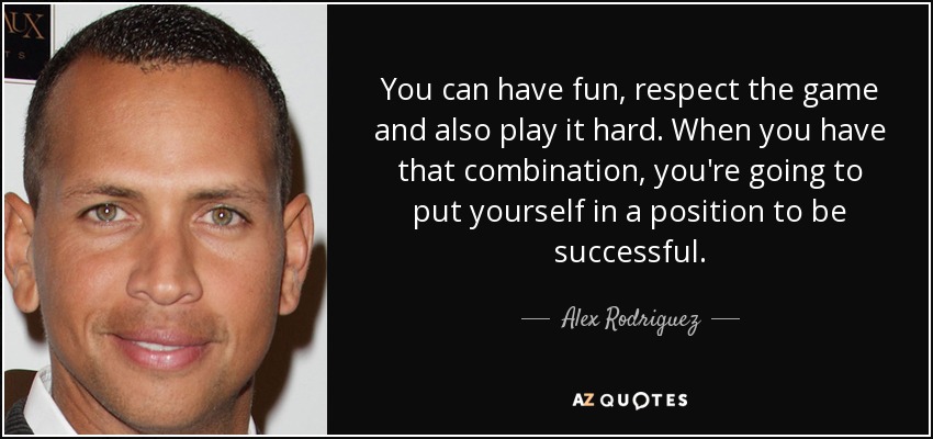 You can have fun, respect the game and also play it hard. When you have that combination, you're going to put yourself in a position to be successful. - Alex Rodriguez